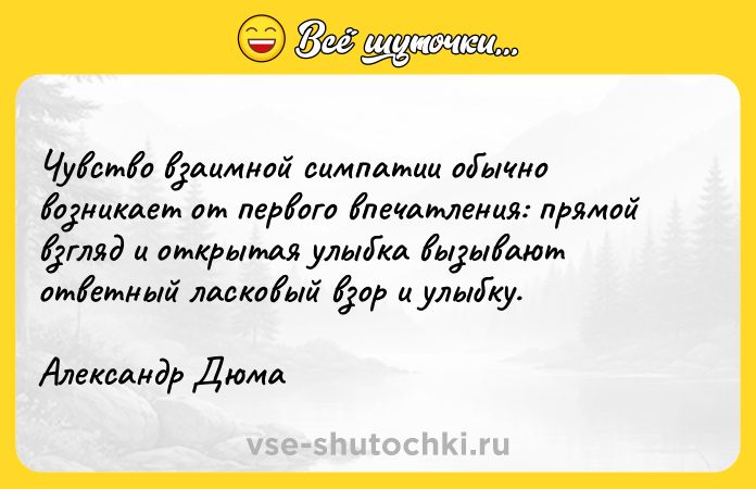 Цитата: Чувство взаимной симпатии обычно возникает от первого впечатления: прямой взгляд и открытая улыбка вызывают ответный ласковый взор и улыбку.Александр Дюма