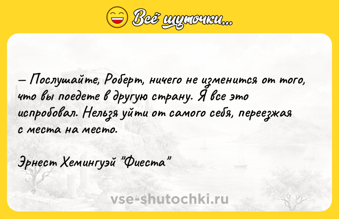 Цитата: Послушайте, Роберт, ничего не изменится от того, что вы поедете в другую страну. Я все это испробовал. Нельзя уйти от самого себя, переезжая с места на место.Эрнест Хемингуэй Фиеста
