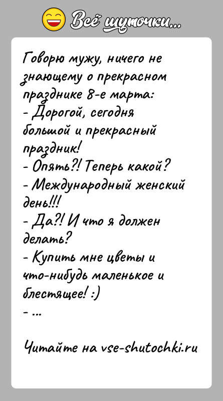 История: Говорю мужу, ничего не знающему о прекрасном празднике 8-е марта:- Дорогой, сегодня большой и прекрасный праздник!- Опять?! Теперь какой?- Международный