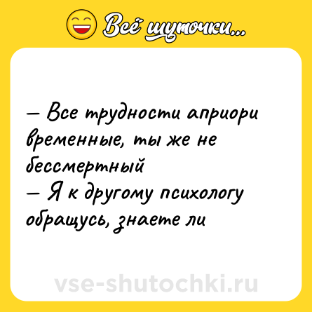 Шутка: — Все трудности априори временные, ты же не бессмертный  <br>— Я к другому психологу обращусь, знаете ли