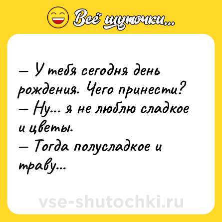 Шутка: — У тебя сегодня день рождения. Чего принести?<br>— Ну... я не люблю сладкое и цветы.<br>— Тогда полусладкое и траву...