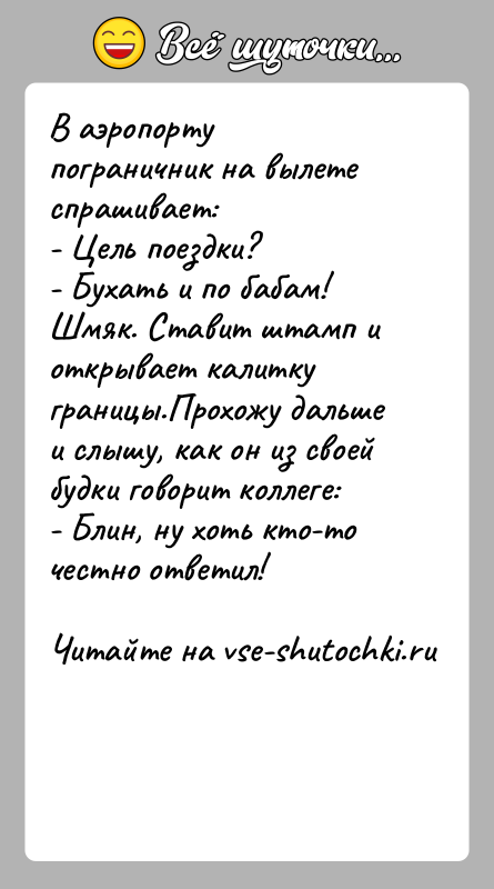 История: В аэропорту пограничник на вылете спрашивает:- Цель поездки?- Бухать и по бабам! Шмяк. Ставит штамп и открывает калитку границы.Прохожу дальше и