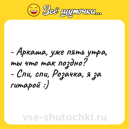Шутка: - Аркаша, уже пять утра, ты что так поздно? <br>- Спи, спи, Розачка, я за гитарой :)