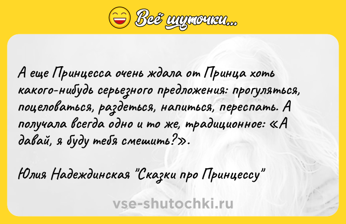 Цитата: А еще Принцесса очень ждала от Принца хоть какого-нибудь серьезного предложения: прогуляться, поцеловаться, раздеться, напиться, переспать. А получала всегда одно и то же, традиционное: А давай, я буду тебя смешить? .Юлия Надеждинская Сказки про Принцессу