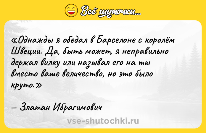 Цитата: Однажды я обедал в Барселоне с королём Швеции. Да, быть может, я неправильно держал вилку или называл его на ты вместо ваше величество , но это было круто.Златан Ибрагимович