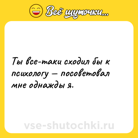 Шутка: Ты все-таки сходил бы к психологу — посоветовал мне однажды я.