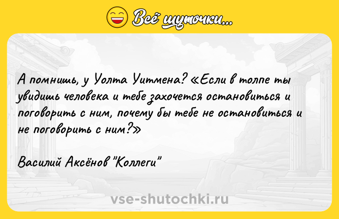 Цитата: А помнишь, у Уолта Уитмена? Если в толпе ты увидишь человека и тебе захочется остановиться и поговорить с ним, почему бы тебе не остановиться и не поговорить с ним? Василий Аксёнов Коллеги