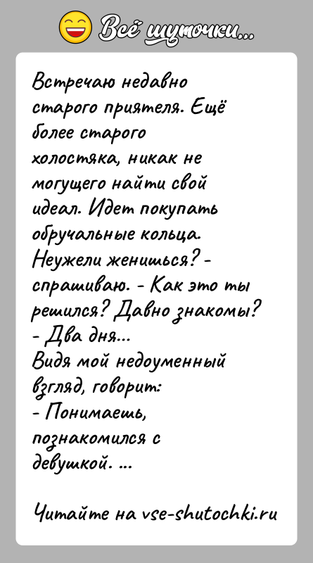 История: Встречаю недавно старого приятеля. Ещё более старого холостяка, никак немогущего найти свой идеал. Идет покупать обручальные кольца.Неужели женишься? - спрашиваю.