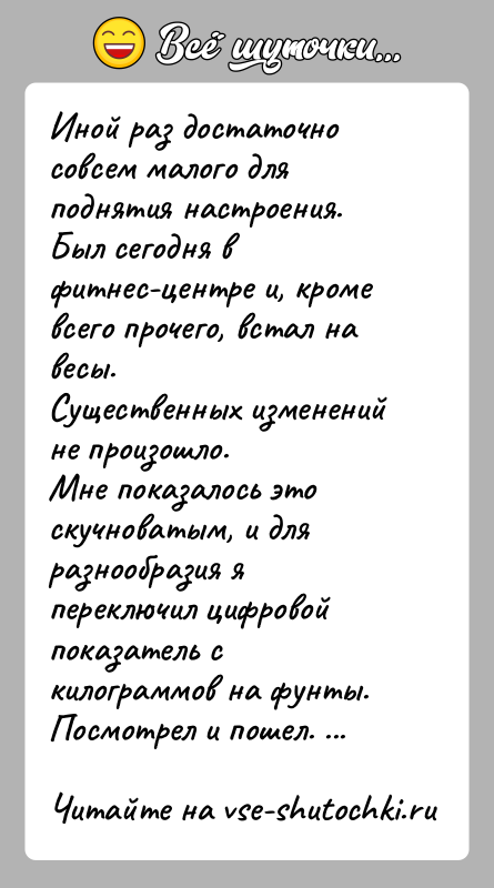История: Иной раз достаточно совсем малого для поднятия настроения.Был сегодня в фитнес-центре и, кроме всего прочего, встал на весы.Существенных изменений не
