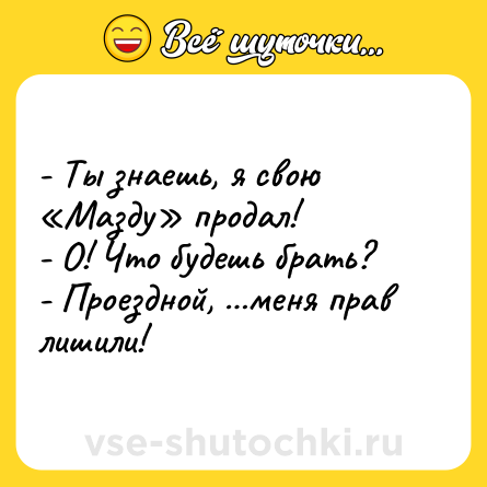 Шутка: - Ты знаешь, я свою «Мазду» продал!<br>- О! Что будешь брать?<br>- Проездной, …меня прав лишили!