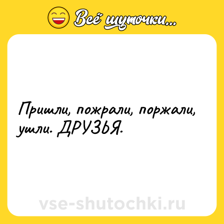 Шутка: Пришли, пожрали, поржали, ушли. ДРУЗЬЯ.