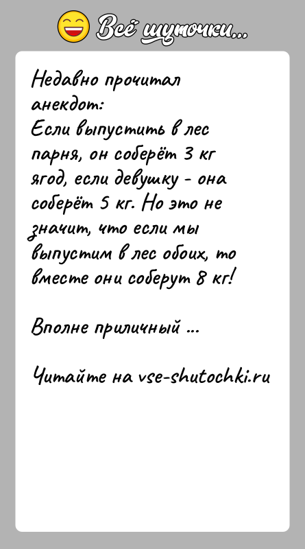 История: Недавно прочитал анекдот:Если выпустить в лес парня, он соберёт 3 кг ягод, если девушку - она соберёт 5 кг. Но