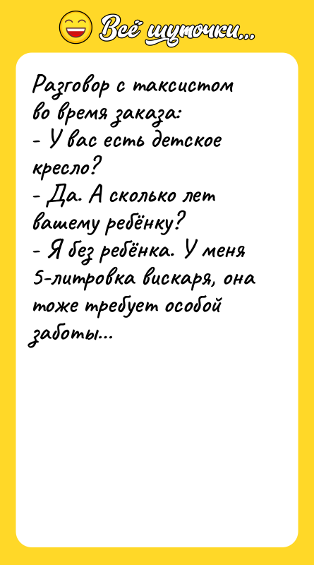Шутка: Разговор с таксистом во время заказа:- У вас есть детское кресло?- Да. А сколько лет вашему ребёнку?- Я без ребёнка. У меня 5-литровка вискаря, она тоже требует особой заботы