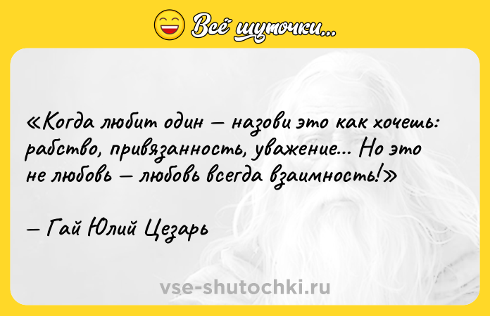 Цитата: Когда любит один назови это как хочешь: рабство, привязанность, уважение Но это не любовь любовь всегда взаимность!Гай Юлий Цезарь