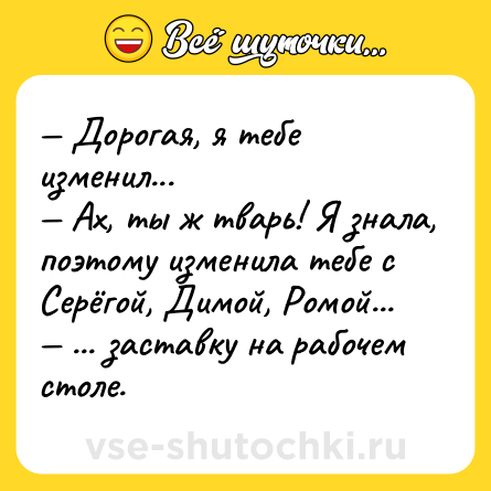 Шутка: — Дорогая, я тебе изменил... <br>— Ах, ты ж тварь! Я знала, поэтому изменила тебе с Серёгой, Димой, Ромой...<br>— ... заставку на рабочем столе.