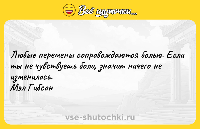 Цитата: Любые перемены сопровождаются болью. Если ты не чувствуешь боли, значит ничего не изменилось. Мэл Гибсон