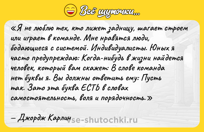 Цитата: Я не люблю тех, кто лижет задницу, шагает строем или играет в команде. Мне нравятся люди, бодающиеся с системой. Индивидуалисты. Юных я часто предупреждаю: Когда-нибудь в жизни найдется человек, который вам скажет: В слове команда нет буквы я . Вы должны ответить ему: Пусть так. Зато эта буква ЕСТЬ в словах самостоятельность , воля и порядочность . Джордж Карлин