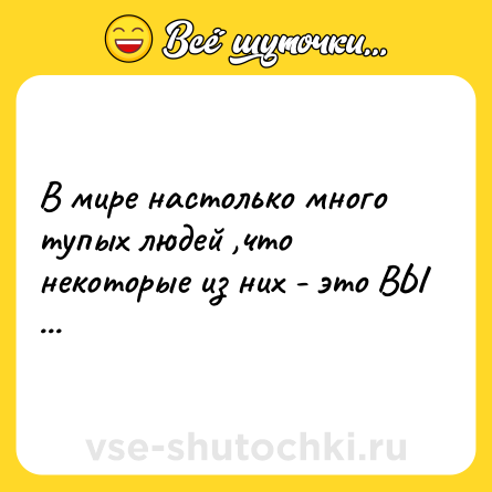 Шутка: В мире настолько много тупых людей ,что некоторые из них - это ВЫ ...