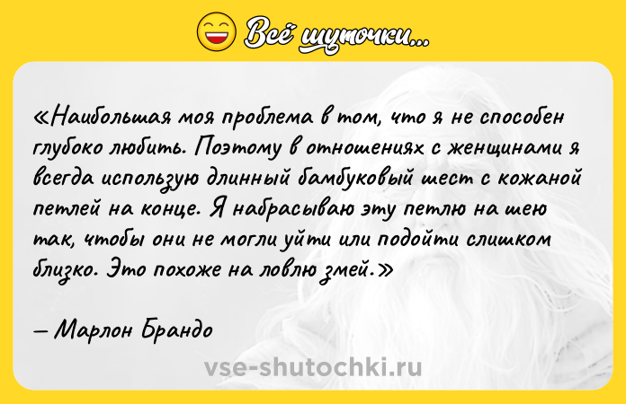 Цитата: Наибольшая моя проблема в том, что я не способен глубоко любить. Поэтому в отношениях с женщинами я всегда использую длинный бамбуковый шест с кожаной петлей на конце. Я набрасываю эту петлю на шею так, чтобы они не могли уйти или подойти слишком близко. Это похоже на ловлю змей.Марлон Брандо