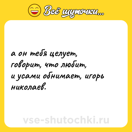Шутка: а он тебя целует, говорит, что любит,  <br>и усами обнимает, игорь николаев.