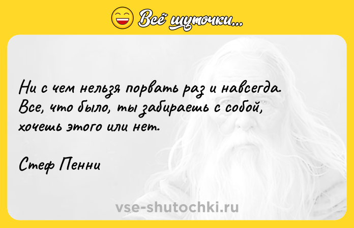 Цитата: Ни с чем нельзя порвать раз и навсегда. Все, что было, ты забираешь с собой, хочешь этого или нет.Стеф Пенни