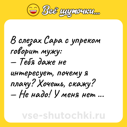 Шутка: В слезах Cара с упреком говорит мужу:  <br>— Тебя даже не интересует, почему я плачу? Хочешь, скажу?  <br>— Не надо! У меня нет таких денег!