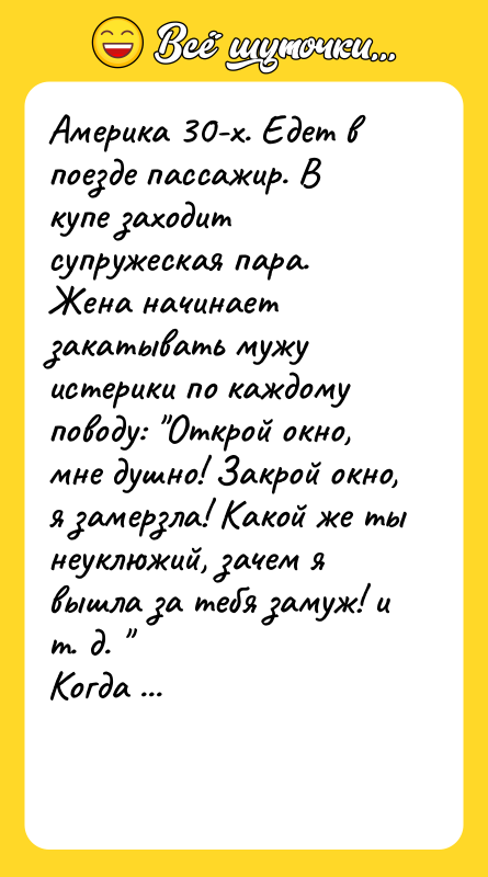 Шутка: Америка 30-х. Едет в поезде пассажир. В купе заходит супружеская пара.Жена начинает закатывать мужу истерики по каждому поводу: Открой окно, мне душно! Закрой окно, я замерзла! Какой же ты неуклюжий, зачем я вышла за тебя замуж! и т. д. Когда женщина вышла в туалет, пассажир обращается к супругу: Простите, сэр. Я наблюдал сейчас за вашей женой и могу совершенно точно сказать, что у нее серьезное нервное расстройство. Я врач и занимаюсь такими заболеваниями. Случай у вас, конечно, серьезный, запущеный, но мы это лечим. Возьмите мою визитку. У меня своя клинника. Я обещаю вам полное выздоровление вашей жены. Спасибо, доктор. А во сколько обойдется лечение? Полагаю, курс лечения обойдется вам тысяч в пять. Спасибо, доктор, не надо. Мы едем вЧикаго. Я договорился, что за две тысячи ее там убьют.