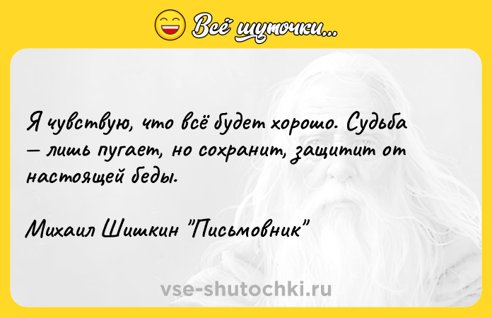 Цитата: Я чувствую, что всё будет хорошо. Судьба лишь пугает, но сохранит, защитит от настоящей беды.Михаил Шишкин Письмовник