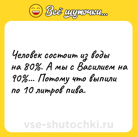 Шутка: Человек состоит из воды на 80%. А мы с Василием на 90%... Потому что выпили по 10 литров пива.