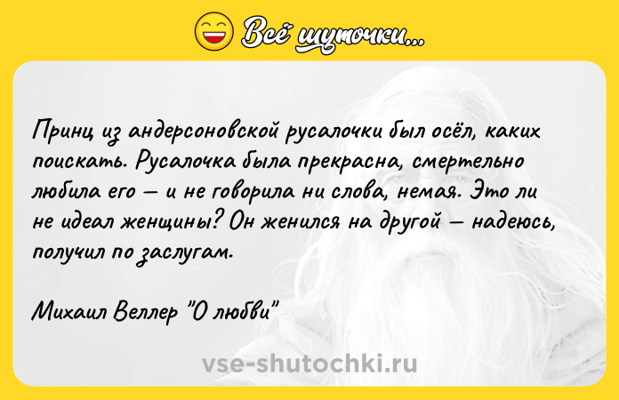 Цитата: Принц из андерсоновской русалочки был осёл, каких поискать. Русалочка была прекрасна, смертельно любила его и не говорила ни слова, немая. Это ли не идеал женщины? Он женился на другой надеюсь, получил по заслугам.Михаил Веллер О любви