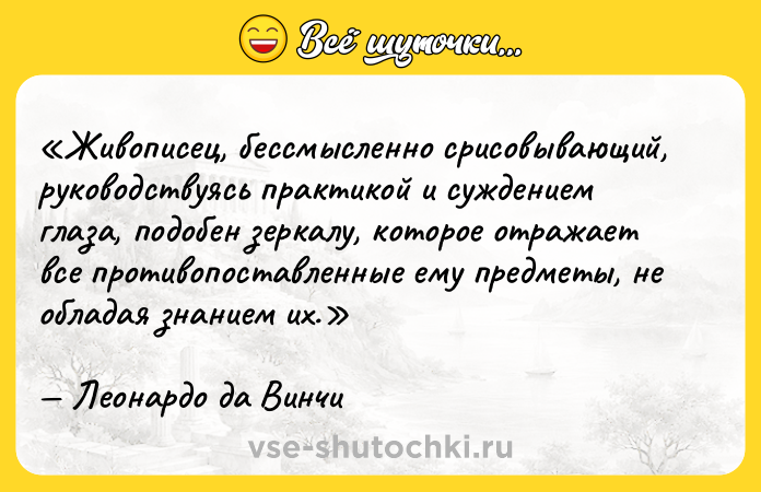 Цитата: Живописец, бессмысленно срисовывающий, руководствуясь практикой и суждением глаза, подобен зеркалу, которое отражает все противопоставленные ему предметы, не обладая знанием их.Леонардо да Винчи