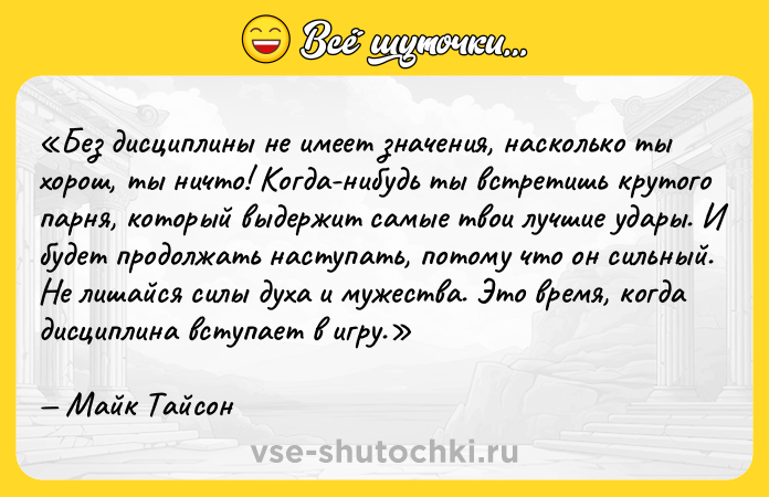 Цитата: Без дисциплины не имеет значения, насколько ты хорош, ты ничто! Когда-нибудь ты встретишь крутого парня, который выдержит самые твои лучшие удары. И будет продолжать наступать, потому что он сильный. Не лишайся силы духа и мужества. Это время, когда дисциплина вступает в игру.Майк Тайсон