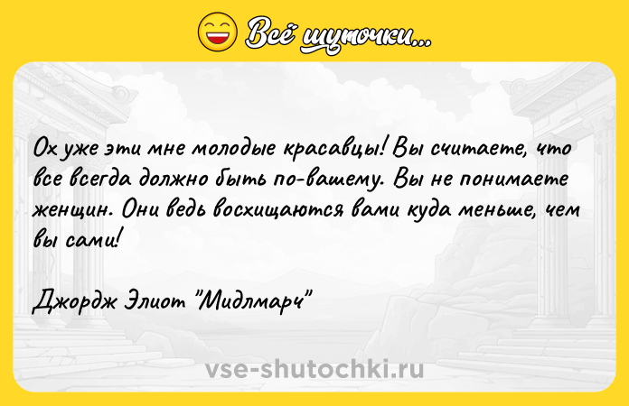 Цитата: Ох уже эти мне молодые красавцы! Вы считаете, что все всегда должно быть по-вашему. Вы не понимаете женщин. Они ведь восхищаются вами куда меньше, чем вы сами!Джордж Элиот Мидлмарч