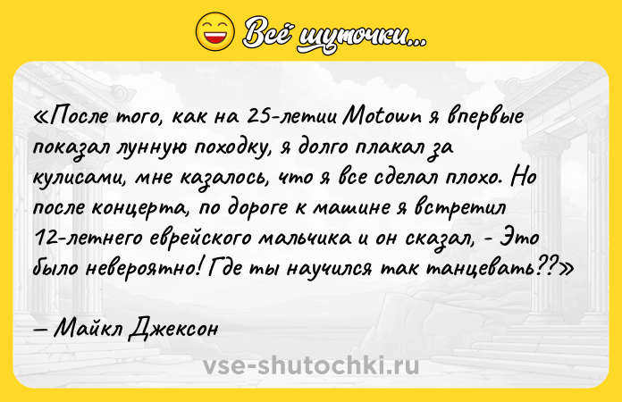 Цитата: После того, как на 25-летии Motown я впервые показал лунную походку , я долго плакал за кулисами, мне казалось, что я все сделал плохо. Но после концерта, по дороге к машине я встретил 12-летнего еврейского мальчика и он сказал, - Это было невероятно! Где ты научился так танцевать?? Майкл Джексон