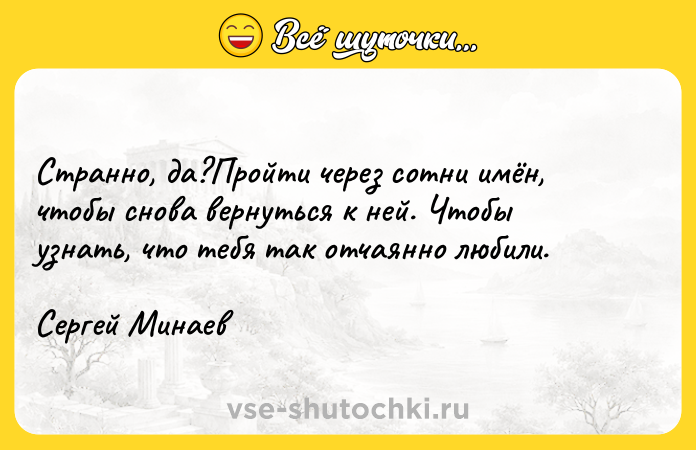 Цитата: Странно, да?Пройти через сотни имён, чтобы снова вернуться к ней. Чтобы узнать, что тебя так отчаянно любили. Сергей Минаев