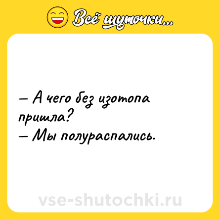 Шутка: — А чего без изотопа пришла? <br>— Мы полураспались.