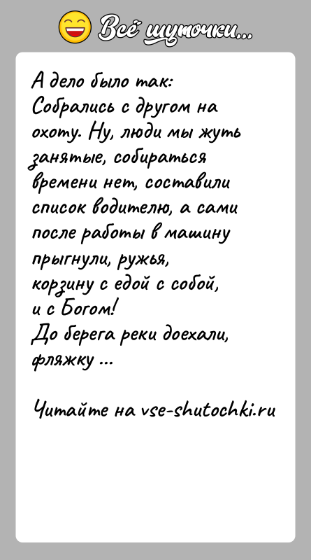История: А дело было так:Собрались с другом на охоту. Ну, люди мы жуть занятые, собиратьсявремени нет, составили список водителю, а сами