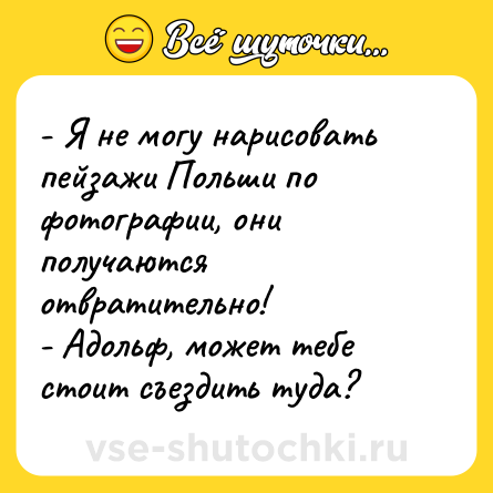 Шутка: - Я не могу нарисовать пейзажи Польши по фотографии, они получаются отвратительно! <br>- Адольф, может тебе стоит съездить туда?