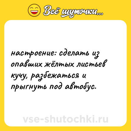 Шутка: настроение: сделать из опавших жёлтых листьев кучу, разбежаться и прыгнуть под автобус.
