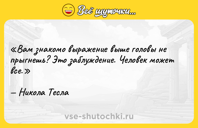 Цитата: Вам знакомо выражение выше головы не прыгнешь ? Это заблуждение. Человек может все.Никола Тесла