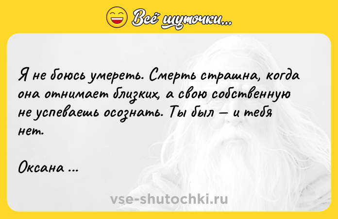 Цитата: Я не боюсь умереть. Смерть страшна, когда она отнимает близких, а свою собственную не успеваешь осознать. Ты был и тебя нет.Оксана Панкеева