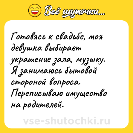Шутка: Готовясь к свадьбе, моя девушка выбирает украшение зала, музыку.<br>Я занимаюсь бытовой стороной вопроса.<br>Переписываю имущество на родителей.