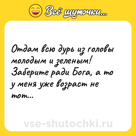 Шутка: Отдам всю дурь из головы молодым и зеленым! Заберите ради Бога, а то у меня уже возраст не тот...