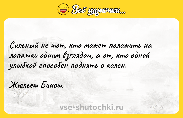 Цитата: Сильный не тот, кто может положить на лопатки одним взглядом, а от, кто одной улыбкой способен поднять с колен.Жюльет Бинош