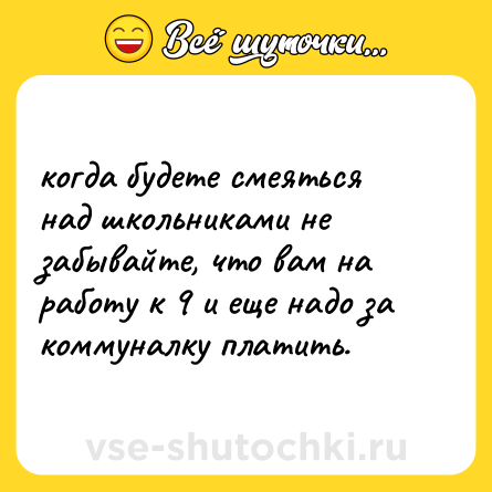 Шутка: когда будете смеяться над школьниками не забывайте, что вам на работу к 9 и еще надо за коммуналку платить.