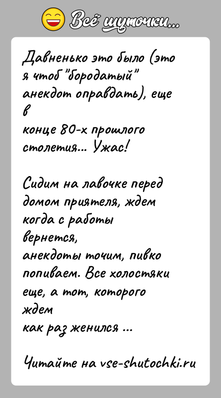 История: Давненько это было (это я чтоб бородатый анекдот оправдать), еще вконце 80-х прошлого столетия... Ужас!Сидим на лавочке перед домом приятеля,
