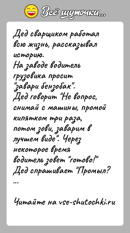 История: Дед сварщиком работал всю жизнь, рассказывал историю.На заводе водитель грузовика просит завари бензобак .Дед говорит Не вопрос, снимай с машины, промой