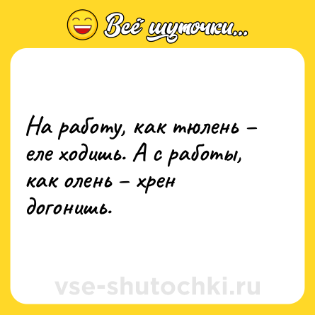 Шутка: На работу, как тюлень – еле ходишь. А с работы, как олень – хрен догонишь.