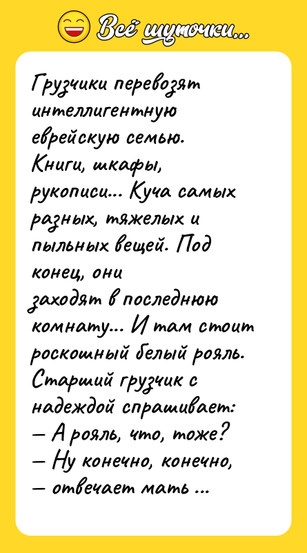 Шутка: Грузчики перевозят интеллигентную еврейскую семью. Книги, шкафы,рукописи... Куча самых разных, тяжелых и пыльных вещей. Под конец, онизаходят в последнюю комнату... И там стоит роскошный белый рояль.Старший грузчик с надеждой спрашивает: А рояль, что, тоже? Ну конечно, конечно, отвечает мать семейства.И тут грузчик срывается: Ну бля, не могли что ли на скрипке играть научиться???