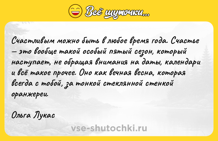 Цитата: Счастливым можно быть в любое время года. Счастье это вообще такой особый пятый сезон, который наступает, не обращая внимания на даты, календари и всё такое прочее. Оно как вечная весна, которая всегда с тобой, за тонкой стеклянной стенкой оранжереи.Ольга Лукас